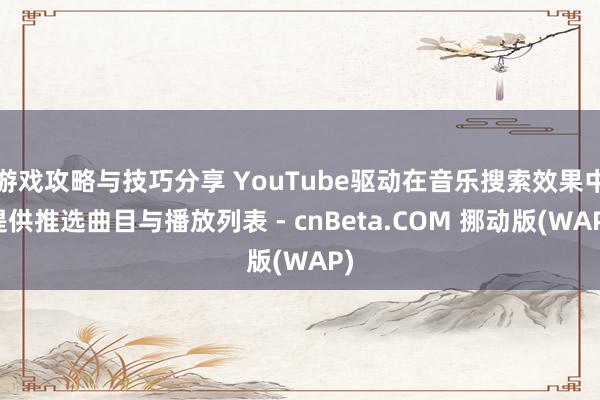 游戏攻略与技巧分享 YouTube驱动在音乐搜索效果中提供推选曲目与播放列表 - cnBeta.COM 挪动版(WAP)