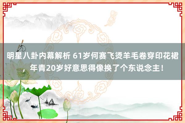 明星八卦内幕解析 61岁何赛飞烫羊毛卷穿印花裙，年青20岁好意思得像换了个东说念主！