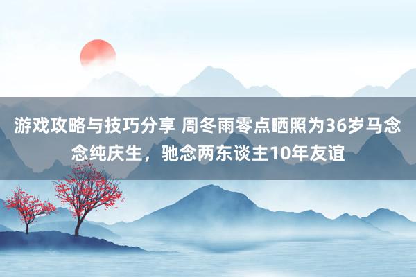 游戏攻略与技巧分享 周冬雨零点晒照为36岁马念念纯庆生，驰念两东谈主10年友谊