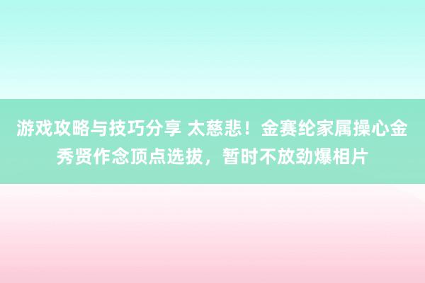 游戏攻略与技巧分享 太慈悲！金赛纶家属操心金秀贤作念顶点选拔，暂时不放劲爆相片