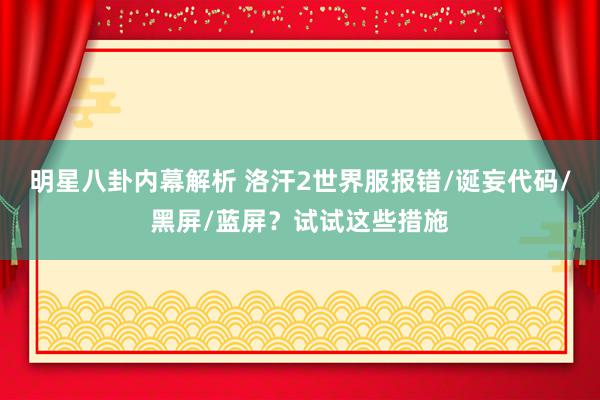 明星八卦内幕解析 洛汗2世界服报错/诞妄代码/黑屏/蓝屏？试试这些措施