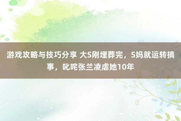 游戏攻略与技巧分享 大S刚埋葬完，S妈就运转搞事，叱咤张兰凌虐她10年