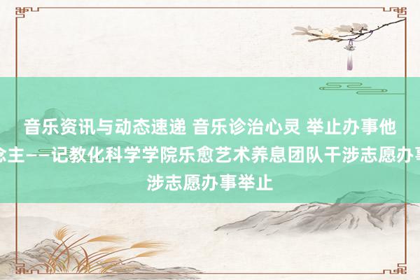 音乐资讯与动态速递 音乐诊治心灵 举止办事他东说念主——记教化科学学院乐愈艺术养息团队干涉志愿办事举止