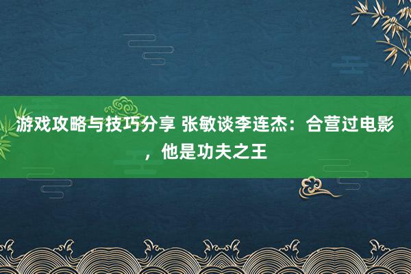 游戏攻略与技巧分享 张敏谈李连杰：合营过电影，他是功夫之王