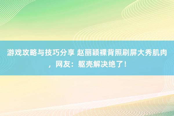 游戏攻略与技巧分享 赵丽颖裸背照刷屏大秀肌肉，网友：躯壳解决绝了！