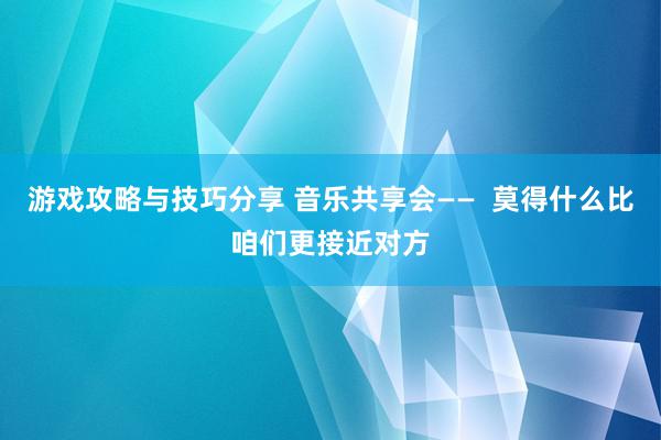 游戏攻略与技巧分享 音乐共享会——  莫得什么比咱们更接近对方