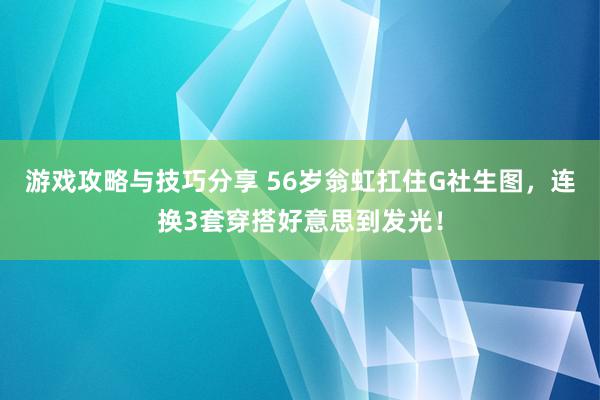 游戏攻略与技巧分享 56岁翁虹扛住G社生图，连换3套穿搭好意思到发光！