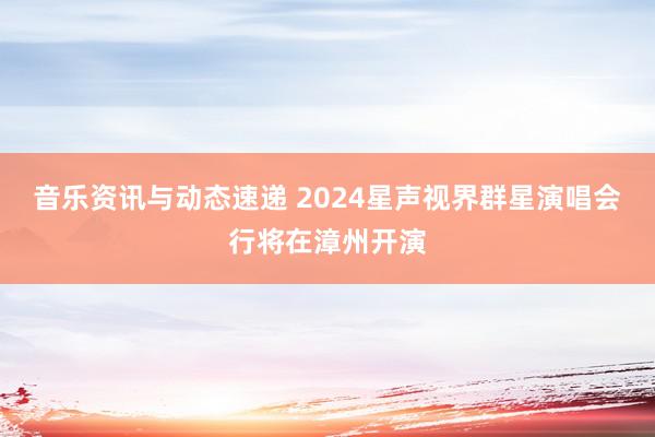 音乐资讯与动态速递 2024星声视界群星演唱会行将在漳州开演