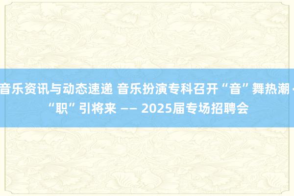 音乐资讯与动态速递 音乐扮演专科召开“音”舞热潮∙“职”引将来 —— 2025届专场招聘会