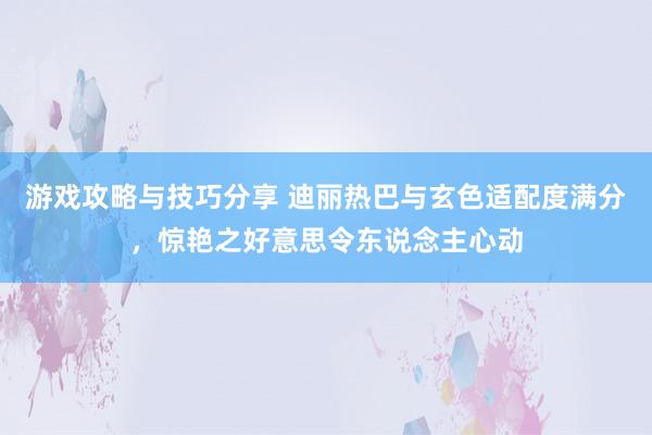 游戏攻略与技巧分享 迪丽热巴与玄色适配度满分，惊艳之好意思令东说念主心动