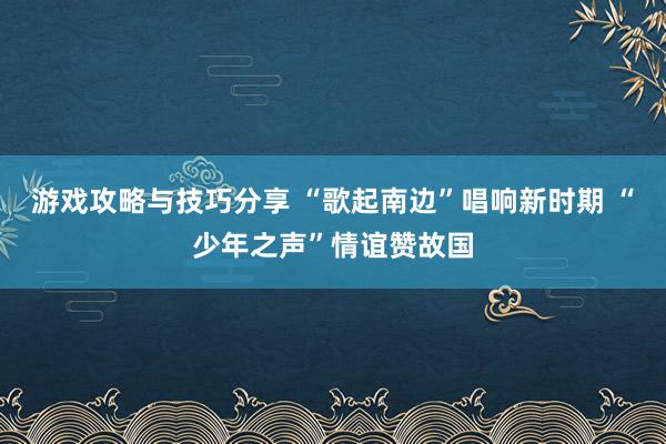 游戏攻略与技巧分享 “歌起南边”唱响新时期 “少年之声”情谊赞故国